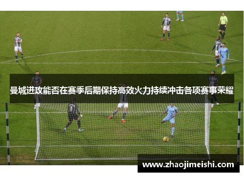 曼城进攻能否在赛季后期保持高效火力持续冲击各项赛事荣耀