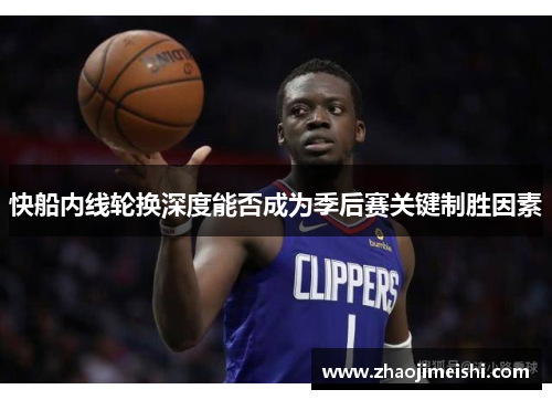 快船内线轮换深度能否成为季后赛关键制胜因素